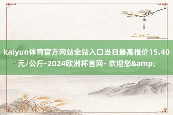 kaiyun体育官方网站全站入口当日最高报价15.40元/公斤-2024欧洲杯官网- 欢迎您&