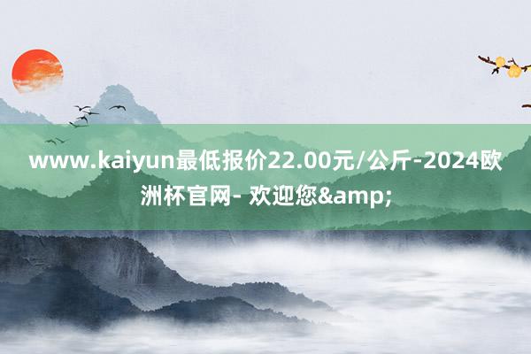 www.kaiyun最低报价22.00元/公斤-2024欧洲杯官网- 欢迎您&