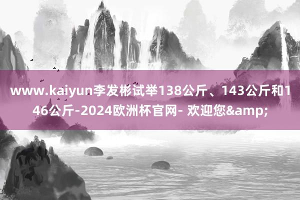 www.kaiyun李发彬试举138公斤、143公斤和146公斤-2024欧洲杯官网- 欢迎您&