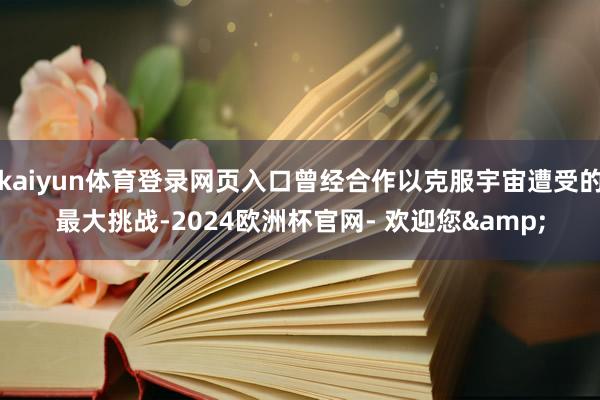 kaiyun体育登录网页入口曾经合作以克服宇宙遭受的最大挑战-2024欧洲杯官网- 欢迎您&