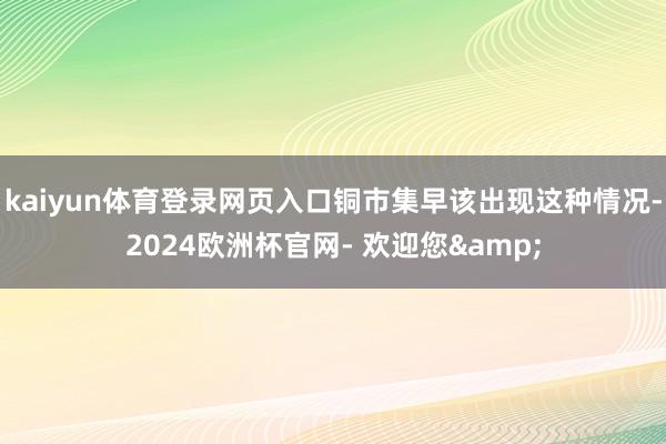 kaiyun体育登录网页入口铜市集早该出现这种情况-2024欧洲杯官网- 欢迎您&