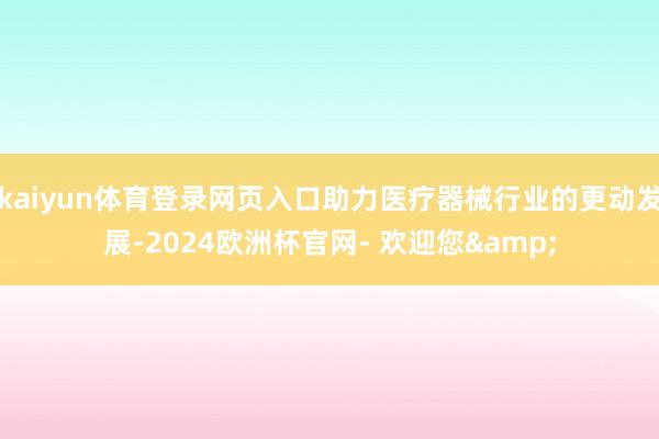 kaiyun体育登录网页入口助力医疗器械行业的更动发展-2024欧洲杯官网- 欢迎您&