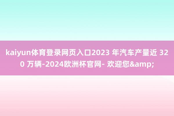 kaiyun体育登录网页入口2023 年汽车产量近 320 万辆-2024欧洲杯官网- 欢迎您&