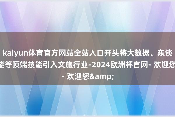 kaiyun体育官方网站全站入口开头将大数据、东谈主工智能等顶端技能引入文旅行业-2024欧洲杯官网- 欢迎您&