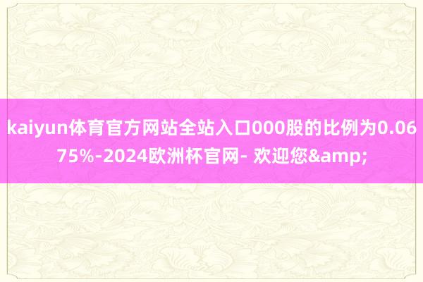 kaiyun体育官方网站全站入口000股的比例为0.0675%-2024欧洲杯官网- 欢迎您&
