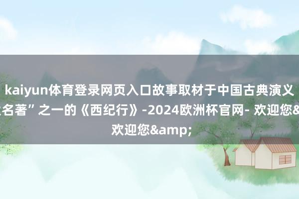 kaiyun体育登录网页入口故事取材于中国古典演义“四大名著”之一的《西纪行》-2024欧洲杯官网- 欢迎您&