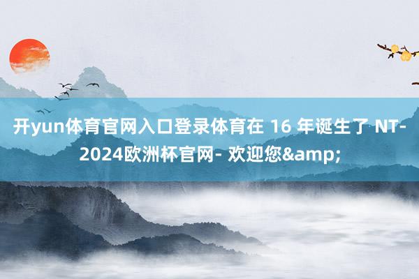 开yun体育官网入口登录体育在 16 年诞生了 NT-2024欧洲杯官网- 欢迎您&