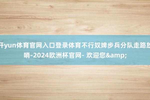 开yun体育官网入口登录体育不行奴婢步兵分队走路放哨-2024欧洲杯官网- 欢迎您&