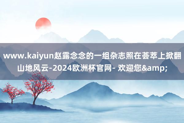 www.kaiyun赵露念念的一组杂志照在荟萃上掀翻山地风云-2024欧洲杯官网- 欢迎您&