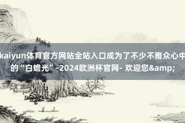 kaiyun体育官方网站全站入口成为了不少不雅众心中的“白蟾光”-2024欧洲杯官网- 欢迎您&