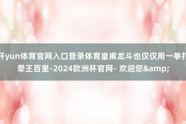 开yun体育官网入口登录体育皇甫龙斗也仅仅用一拳打晕王百里-2024欧洲杯官网- 欢迎您&