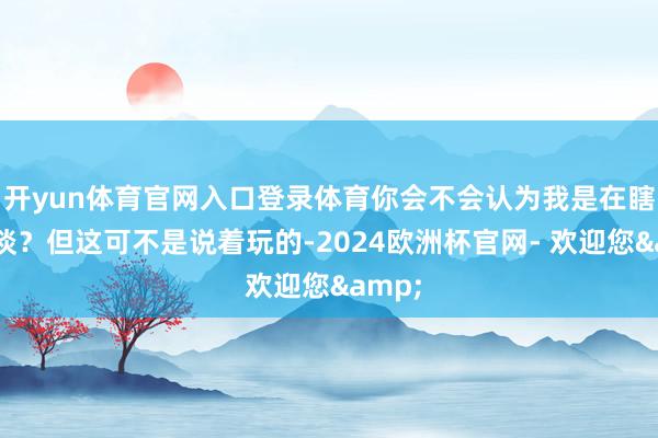 开yun体育官网入口登录体育你会不会认为我是在瞎掰八谈？但这可不是说着玩的-2024欧洲杯官网- 欢迎您&