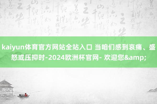 kaiyun体育官方网站全站入口 当咱们感到哀痛、盛怒或压抑时-2024欧洲杯官网- 欢迎您&