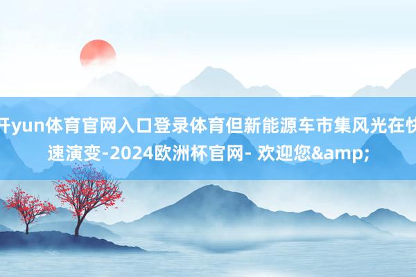 开yun体育官网入口登录体育但新能源车市集风光在快速演变-2024欧洲杯官网- 欢迎您&