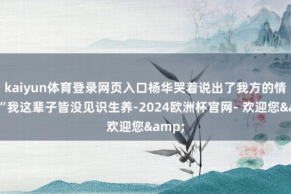 kaiyun体育登录网页入口杨华哭着说出了我方的情况：“我这辈子皆没见识生养-2024欧洲杯官网- 欢迎您&