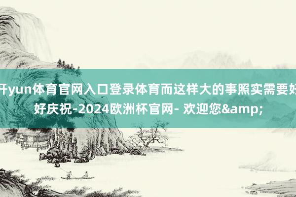 开yun体育官网入口登录体育而这样大的事照实需要好好庆祝-2024欧洲杯官网- 欢迎您&