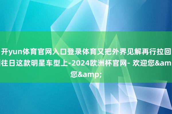 开yun体育官网入口登录体育又把外界见解再行拉回到往日这款明星车型上-2024欧洲杯官网- 欢迎您&