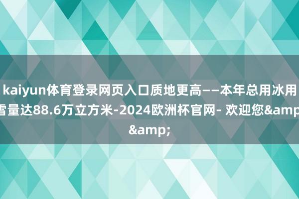 kaiyun体育登录网页入口质地更高——本年总用冰用雪量达88.6万立方米-2024欧洲杯官网- 欢迎您&