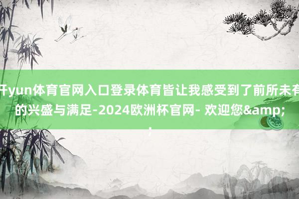 开yun体育官网入口登录体育皆让我感受到了前所未有的兴盛与满足-2024欧洲杯官网- 欢迎您&