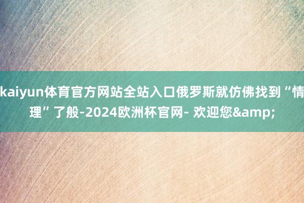 kaiyun体育官方网站全站入口俄罗斯就仿佛找到“情理”了般-2024欧洲杯官网- 欢迎您&