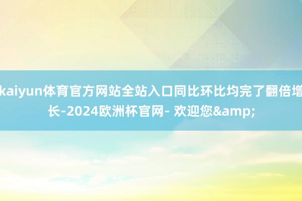 kaiyun体育官方网站全站入口同比环比均完了翻倍增长-2024欧洲杯官网- 欢迎您&