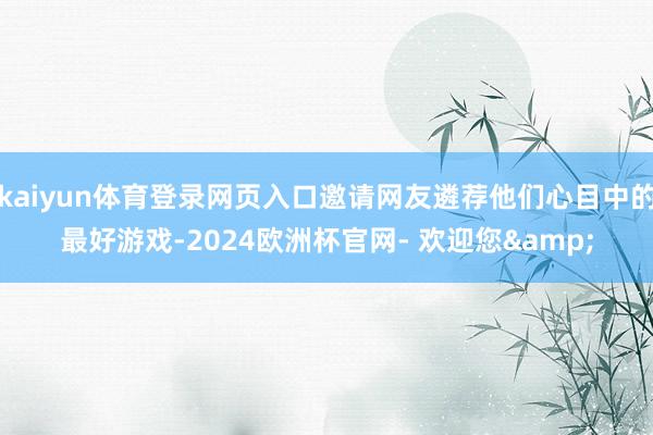 kaiyun体育登录网页入口邀请网友遴荐他们心目中的最好游戏-2024欧洲杯官网- 欢迎您&