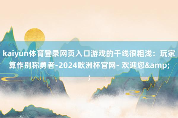 kaiyun体育登录网页入口游戏的干线很粗浅：玩家算作别称勇者-2024欧洲杯官网- 欢迎您&