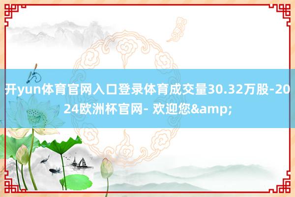 开yun体育官网入口登录体育成交量30.32万股-2024欧洲杯官网- 欢迎您&