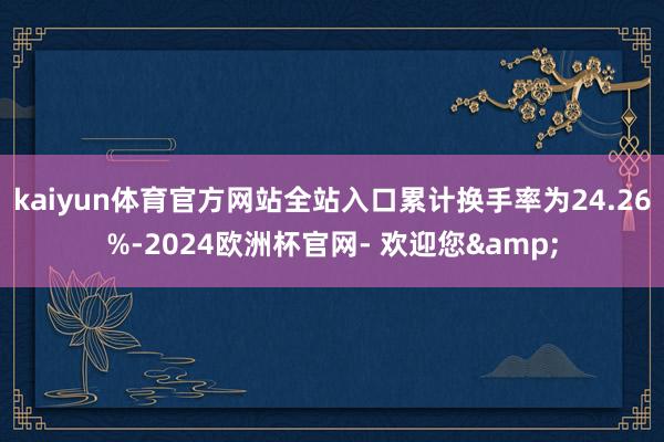kaiyun体育官方网站全站入口累计换手率为24.26%-2024欧洲杯官网- 欢迎您&