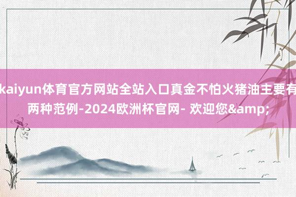 kaiyun体育官方网站全站入口真金不怕火猪油主要有两种范例-2024欧洲杯官网- 欢迎您&