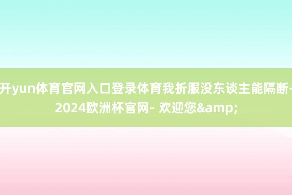 开yun体育官网入口登录体育我折服没东谈主能隔断-2024欧洲杯官网- 欢迎您&