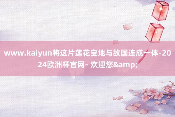 www.kaiyun将这片莲花宝地与故国连成一体-2024欧洲杯官网- 欢迎您&