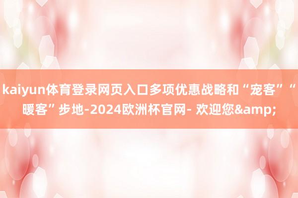kaiyun体育登录网页入口多项优惠战略和“宠客”“暖客”步地-2024欧洲杯官网- 欢迎您&