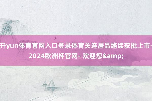 开yun体育官网入口登录体育关连居品络续获批上市-2024欧洲杯官网- 欢迎您&