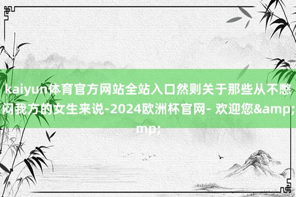 kaiyun体育官方网站全站入口然则关于那些从不憋闷我方的女生来说-2024欧洲杯官网- 欢迎您&