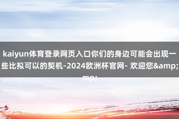 kaiyun体育登录网页入口你们的身边可能会出现一些比拟可以的契机-2024欧洲杯官网- 欢迎您&