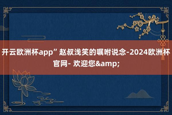 开云欧洲杯app”赵叔浅笑的嘱咐说念-2024欧洲杯官网- 欢迎您&