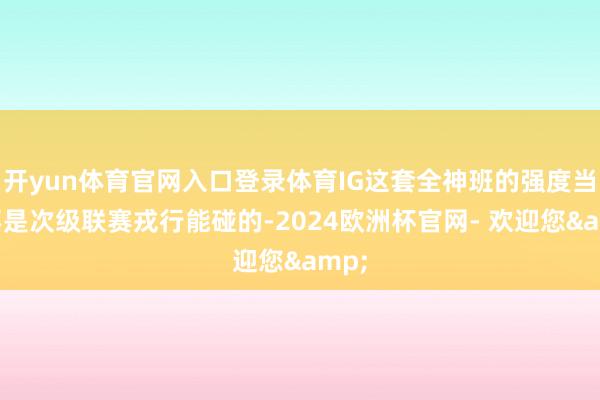 开yun体育官网入口登录体育IG这套全神班的强度当然不是次级联赛戎行能碰的-2024欧洲杯官网- 欢迎您&