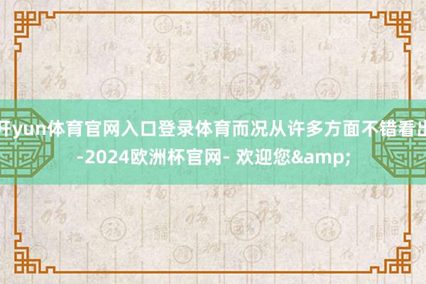 开yun体育官网入口登录体育而况从许多方面不错看出-2024欧洲杯官网- 欢迎您&