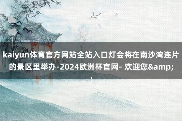 kaiyun体育官方网站全站入口灯会将在南沙湾连片的景区里举办-2024欧洲杯官网- 欢迎您&