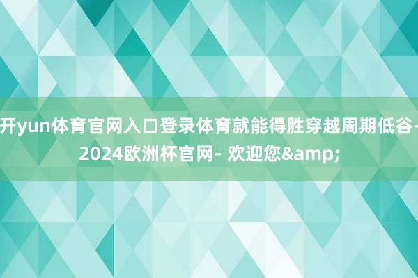 开yun体育官网入口登录体育就能得胜穿越周期低谷-2024欧洲杯官网- 欢迎您&