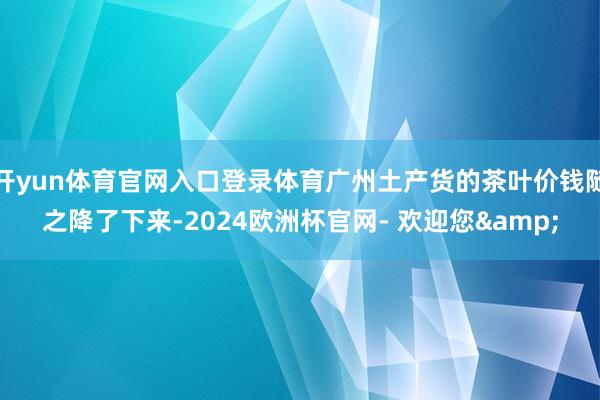 开yun体育官网入口登录体育广州土产货的茶叶价钱随之降了下来-2024欧洲杯官网- 欢迎您&