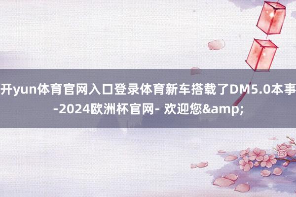 开yun体育官网入口登录体育新车搭载了DM5.0本事-2024欧洲杯官网- 欢迎您&