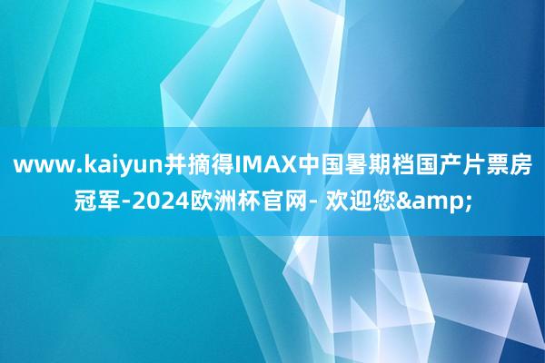 www.kaiyun并摘得IMAX中国暑期档国产片票房冠军-2024欧洲杯官网- 欢迎您&