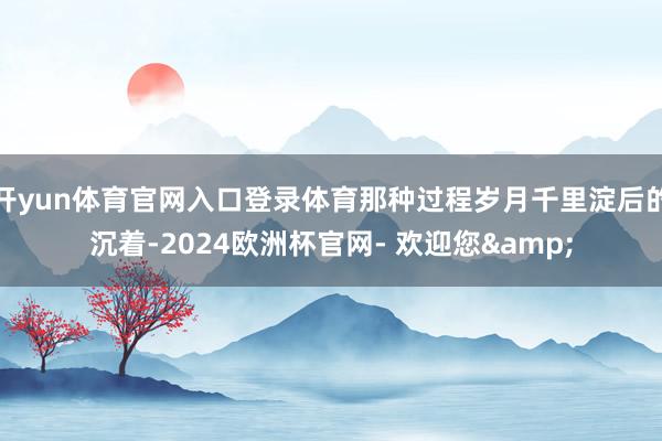 开yun体育官网入口登录体育那种过程岁月千里淀后的沉着-2024欧洲杯官网- 欢迎您&