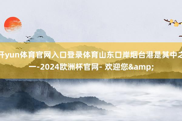 开yun体育官网入口登录体育山东口岸烟台港是其中之一-2024欧洲杯官网- 欢迎您&