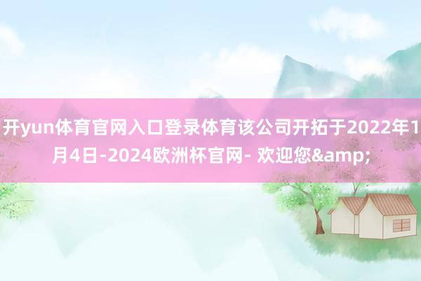 开yun体育官网入口登录体育该公司开拓于2022年1月4日-2024欧洲杯官网- 欢迎您&