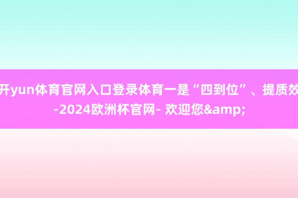 开yun体育官网入口登录体育一是“四到位”、提质效-2024欧洲杯官网- 欢迎您&