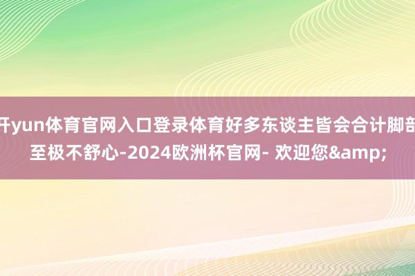 开yun体育官网入口登录体育好多东谈主皆会合计脚部至极不舒心-2024欧洲杯官网- 欢迎您&