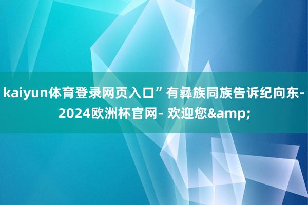 kaiyun体育登录网页入口”有彝族同族告诉纪向东-2024欧洲杯官网- 欢迎您&